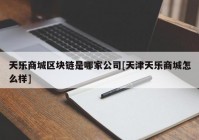 天乐商城区块链是哪家公司[天津天乐商城怎么样]